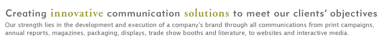 Creating innovative communication solutions to meet our clients’ objectives. Our strength lies in the development and execution of a company’s brand through all communications from print campaigns, annual reports, magazines, packaging, displays, trade show booths and literature, to websites and interactive media.